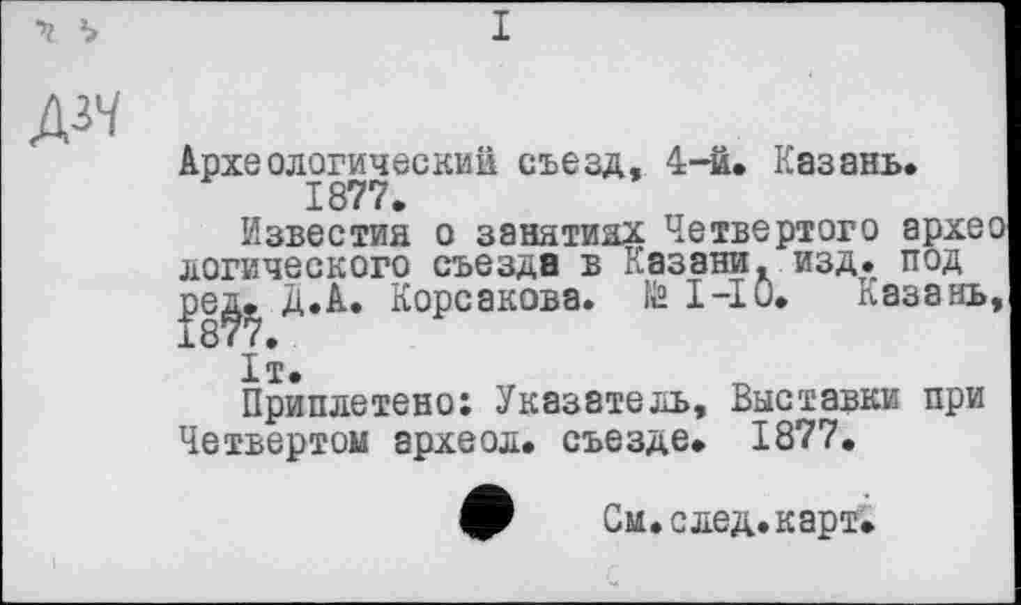 ﻿
I
д^
Археологический съезд, 4-й. Казань. 1877.
Известия о занятиях Четвертого архео логического съезда в Казани, изд. под ре^. Д.А. Корсакова. te 1-Ю. Казань, 1т.
Приплетено; Указатель, Выставки при Четвертом археол. съезде. 1877.
См. след. карт.